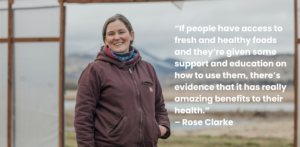 Rose Clarke with the text "If people have access to fresh and healthy foods and they’re given some support and education on how to use them, there’s evidence that it has really amazing benefits to their health.”